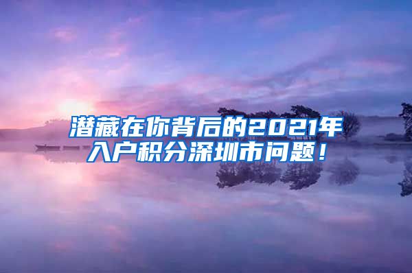 潜藏在你背后的2021年入户积分深圳市问题！
