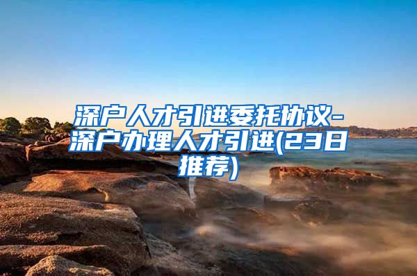 深户人才引进委托协议-深户办理人才引进(23日推荐)