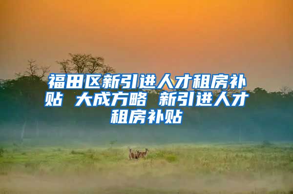 福田区新引进人才租房补贴 大成方略 新引进人才租房补贴