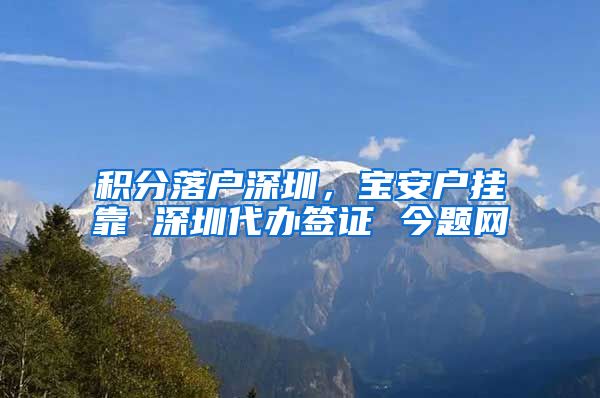 积分落户深圳，宝安户挂靠 深圳代办签证 今题网