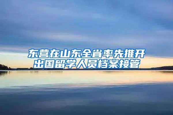 东营在山东全省率先推开出国留学人员档案接管