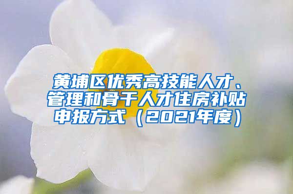 黄埔区优秀高技能人才、管理和骨干人才住房补贴申报方式（2021年度）