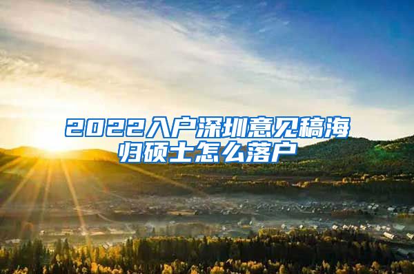 2022入户深圳意见稿海归硕士怎么落户