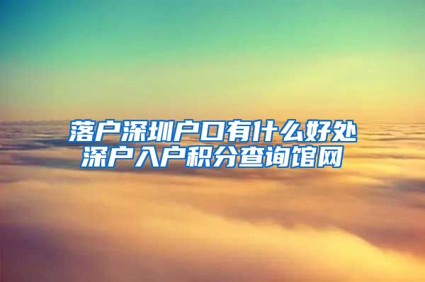 落户深圳户口有什么好处深户入户积分查询馆网