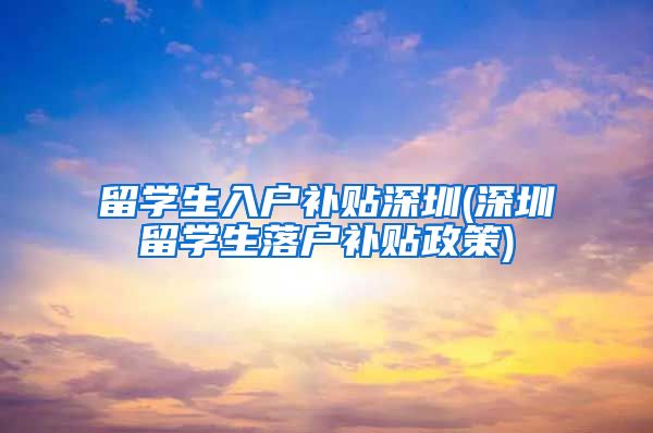留学生入户补贴深圳(深圳留学生落户补贴政策)