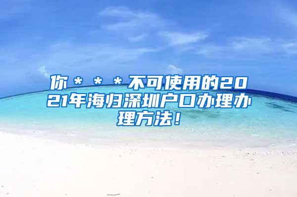 你＊＊＊不可使用的2021年海归深圳户口办理办理方法！