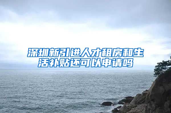 深圳新引进人才租房和生活补贴还可以申请吗