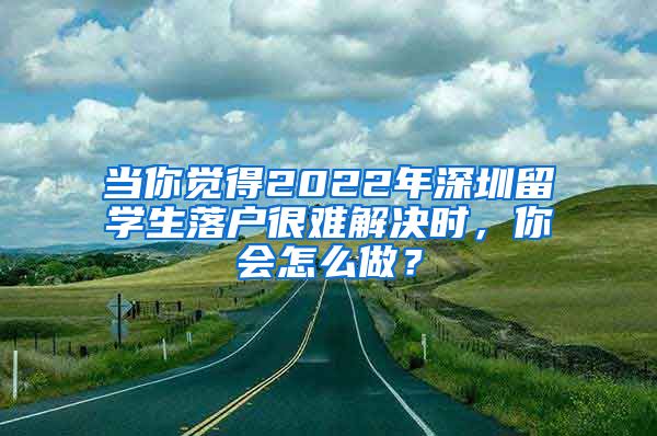 当你觉得2022年深圳留学生落户很难解决时，你会怎么做？