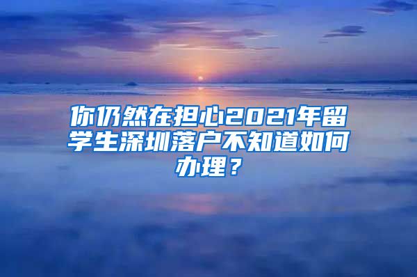你仍然在担心2021年留学生深圳落户不知道如何办理？