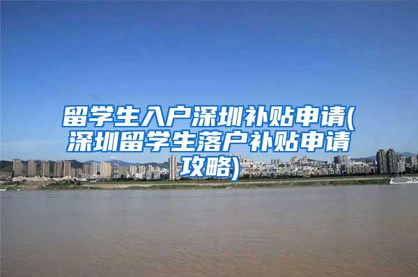 留学生入户深圳补贴申请(深圳留学生落户补贴申请攻略)