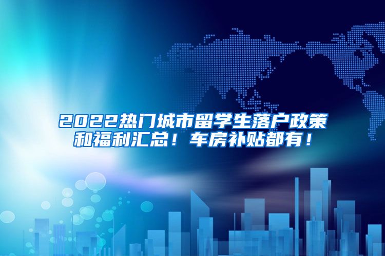 2022热门城市留学生落户政策和福利汇总！车房补贴都有！