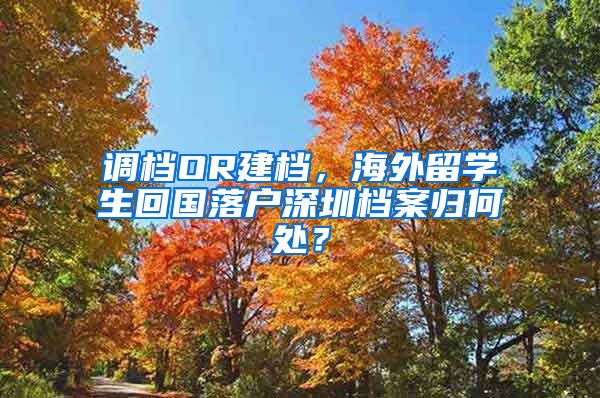 调档OR建档，海外留学生回国落户深圳档案归何处？