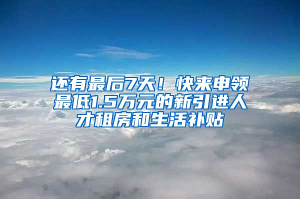 还有最后7天！快来申领最低1.5万元的新引进人才租房和生活补贴