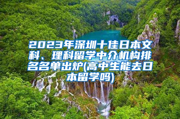 2023年深圳十佳日本文科、理科留学中介机构排名名单出炉(高中生能去日本留学吗)