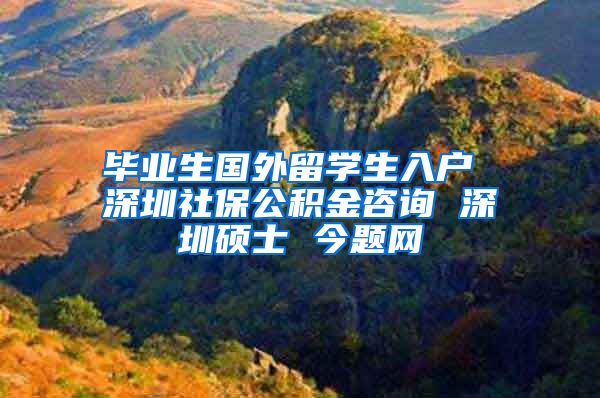 毕业生国外留学生入户 深圳社保公积金咨询 深圳硕士 今题网