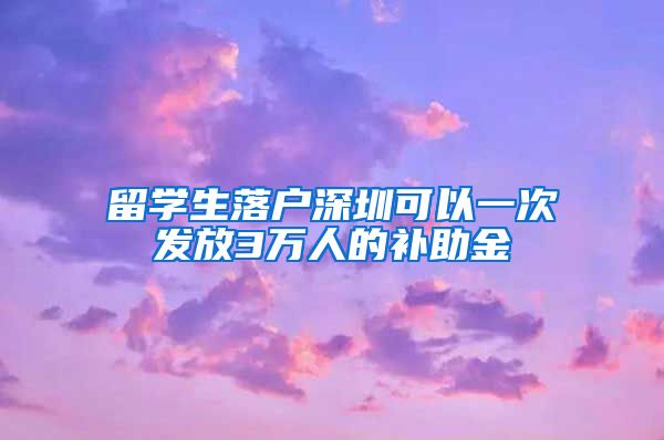 留学生落户深圳可以一次发放3万人的补助金