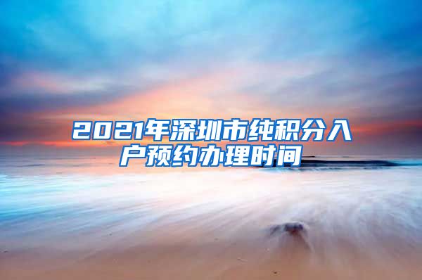 2021年深圳市纯积分入户预约办理时间