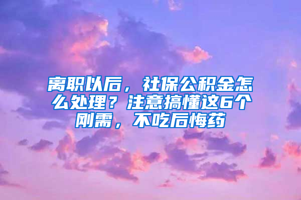 离职以后，社保公积金怎么处理？注意搞懂这6个刚需，不吃后悔药