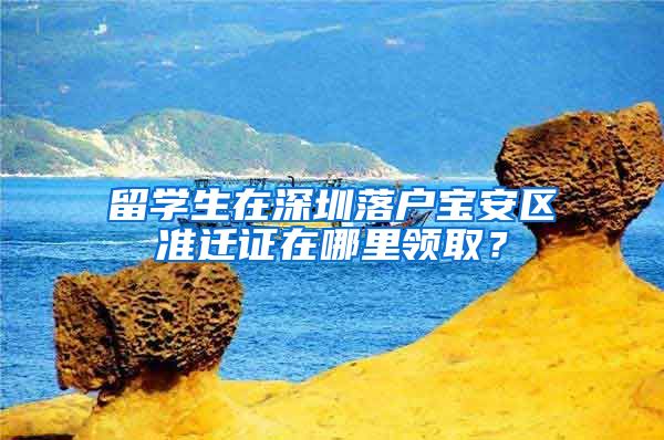 留学生在深圳落户宝安区准迁证在哪里领取？