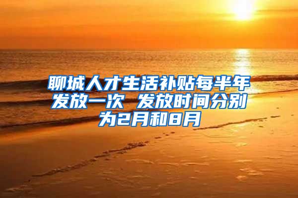 聊城人才生活补贴每半年发放一次 发放时间分别为2月和8月