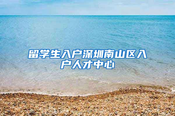 留学生入户深圳南山区入户人才中心