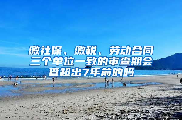 缴社保、缴税、劳动合同三个单位一致的审查期会查超出7年前的吗