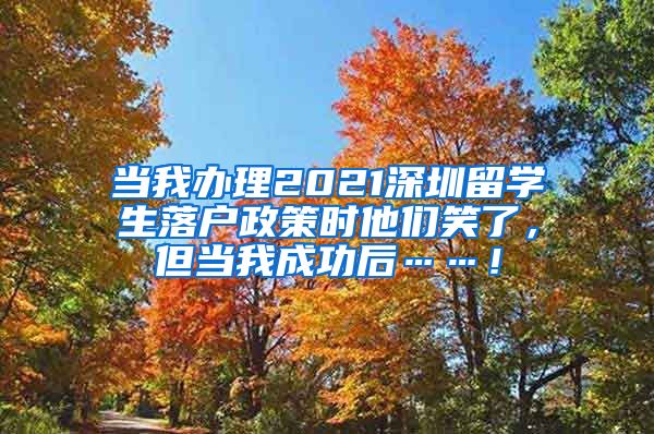 当我办理2021深圳留学生落户政策时他们笑了，但当我成功后……！