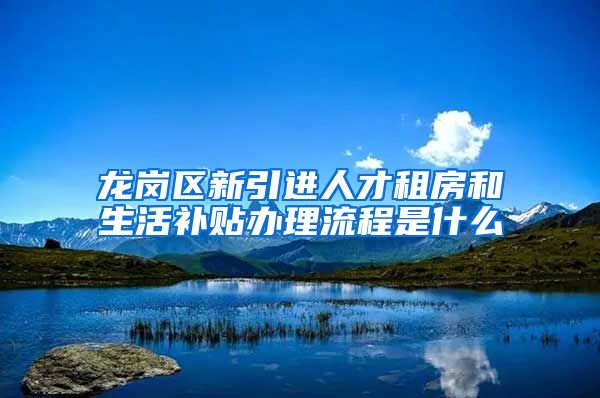 龙岗区新引进人才租房和生活补贴办理流程是什么