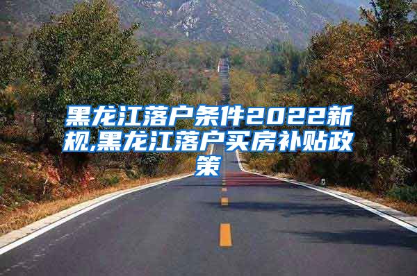黑龙江落户条件2022新规,黑龙江落户买房补贴政策