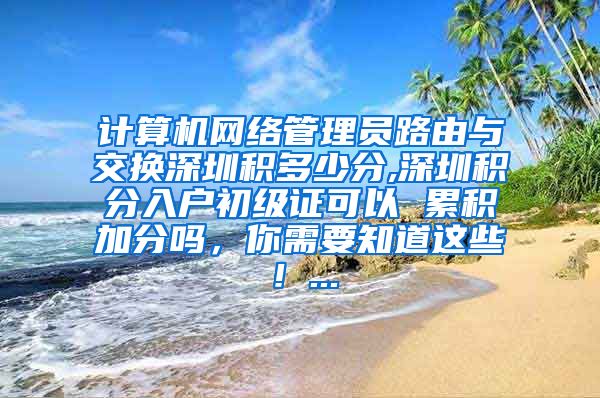 计算机网络管理员路由与交换深圳积多少分,深圳积分入户初级证可以 累积加分吗，你需要知道这些！...