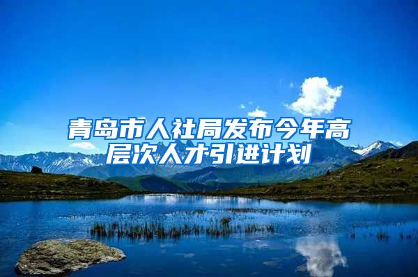 青岛市人社局发布今年高层次人才引进计划