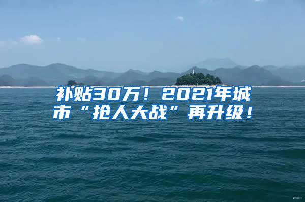 补贴30万！2021年城市“抢人大战”再升级！