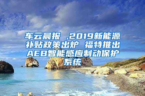 车云晨报 ,2019新能源补贴政策出炉 福特推出AEB智能感应制动保护系统