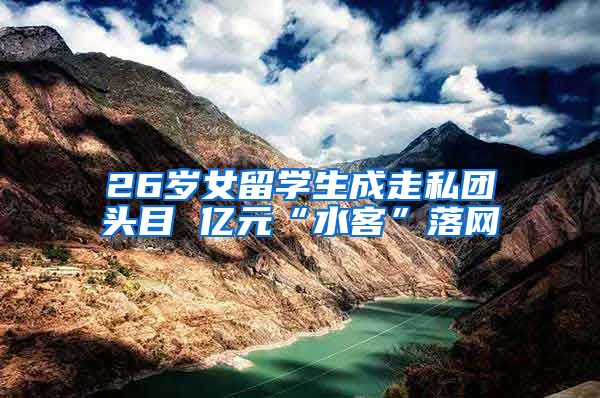 26岁女留学生成走私团头目 亿元“水客”落网