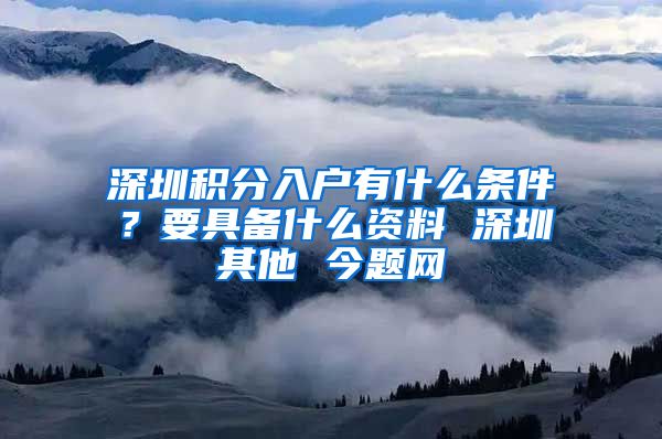 深圳积分入户有什么条件？要具备什么资料 深圳其他 今题网