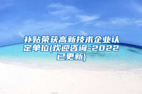 补贴荣获高新技术企业认定单位(欢迎咨询-2022已更新)