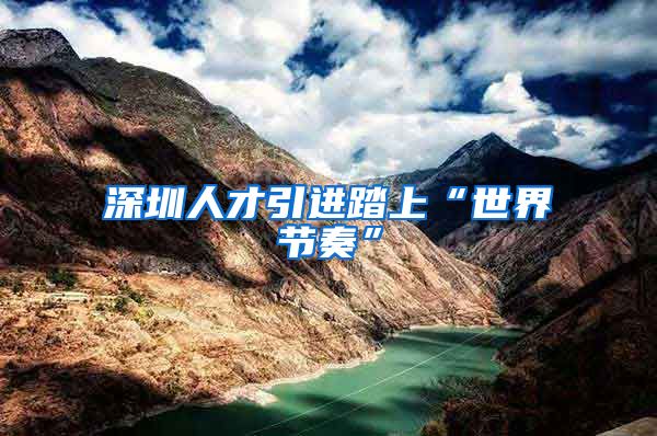 深圳人才引进踏上“世界节奏”