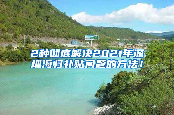 2种彻底解决2021年深圳海归补贴问题的方法！