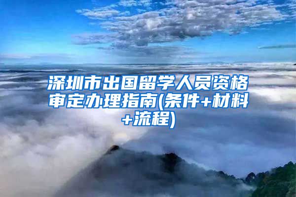 深圳市出国留学人员资格审定办理指南(条件+材料+流程)