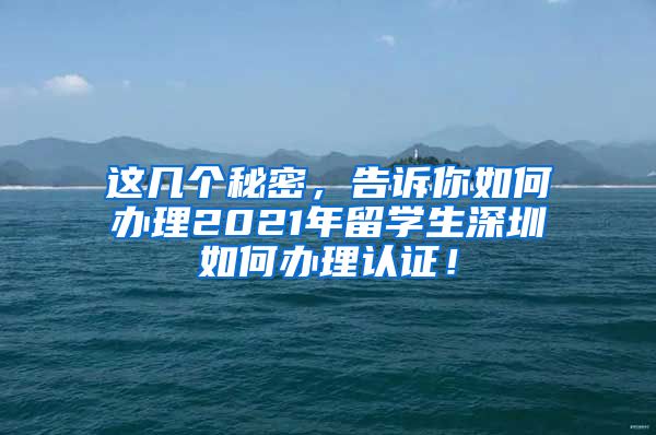 这几个秘密，告诉你如何办理2021年留学生深圳如何办理认证！