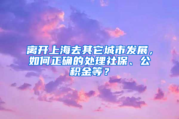 离开上海去其它城市发展，如何正确的处理社保、公积金等？