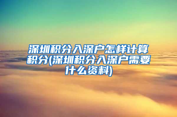 深圳积分入深户怎样计算积分(深圳积分入深户需要什么资料)