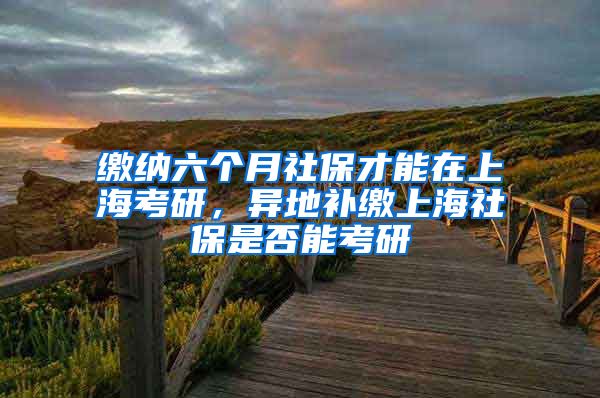 缴纳六个月社保才能在上海考研，异地补缴上海社保是否能考研