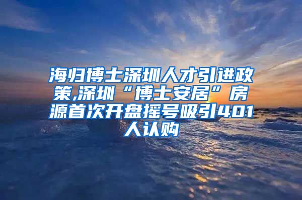 海归博士深圳人才引进政策,深圳“博士安居”房源首次开盘摇号吸引401人认购