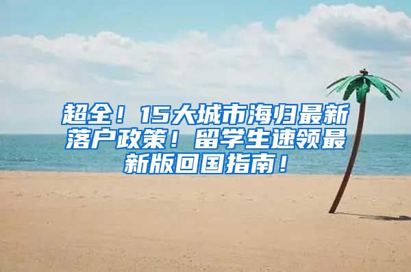 超全！15大城市海归最新落户政策！留学生速领最新版回国指南！