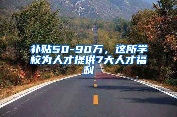 补贴50-90万，这所学校为人才提供7大人才福利