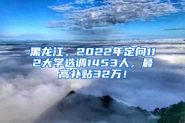 黑龙江，2022年定向112大学选调1453人，最高补贴32万！