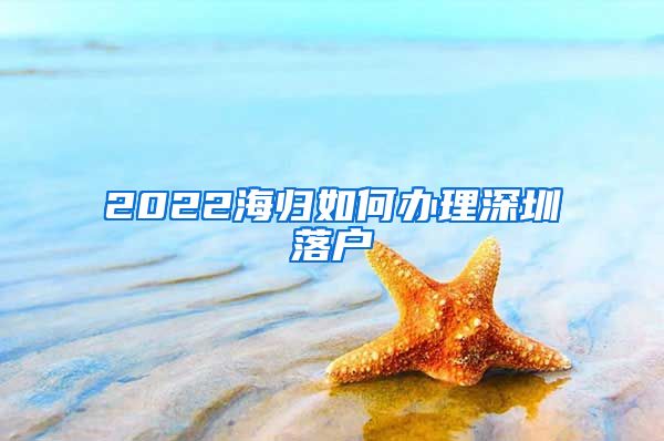 2022海归如何办理深圳落户