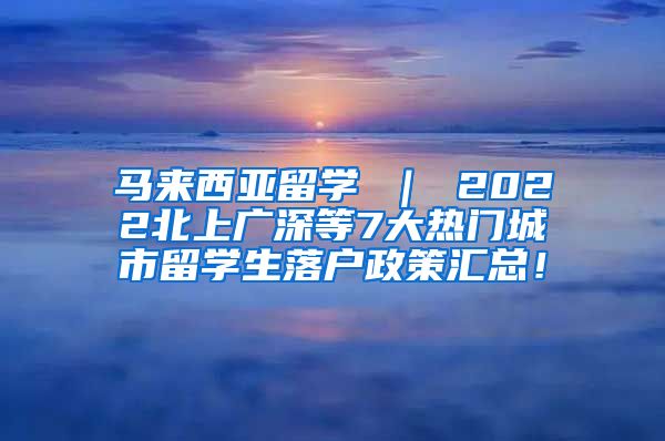 马来西亚留学 ｜ 2022北上广深等7大热门城市留学生落户政策汇总！