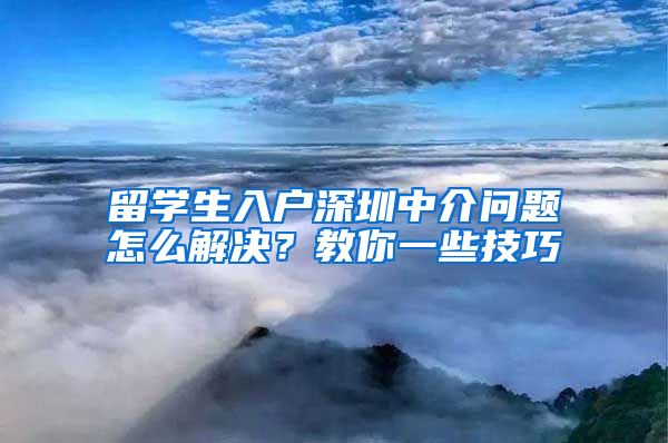 留学生入户深圳中介问题怎么解决？教你一些技巧